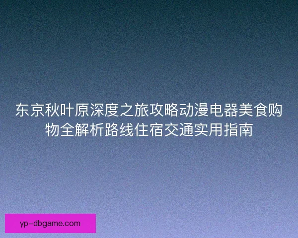 东京秋叶原深度之旅攻略动漫电器美食购物全解析路线住宿交通实用指南